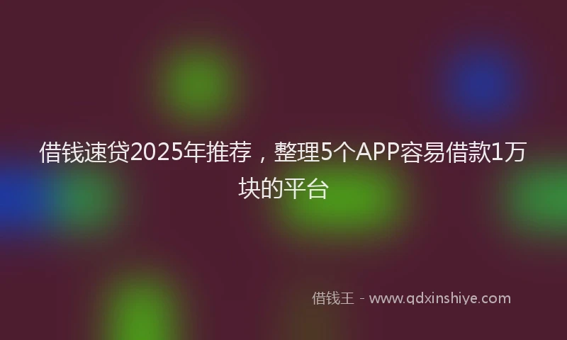 借钱速贷2025年推荐，整理5个APP容易借款1万块的平台