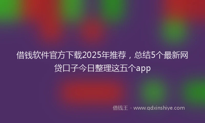 借钱软件官方下载2025年推荐，总结5个最新网贷口子今日整理这五个app