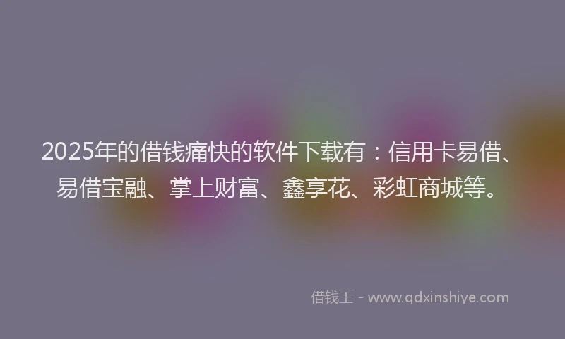 2025年的借钱痛快的软件下载有：信用卡易借、易借宝融、掌上财富、鑫享花、彩虹商城等。