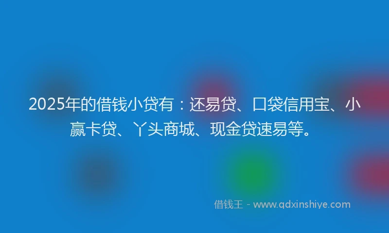 2025年的借钱小贷有：还易贷、口袋信用宝、小赢卡贷、丫头商城、现金贷速易等。
