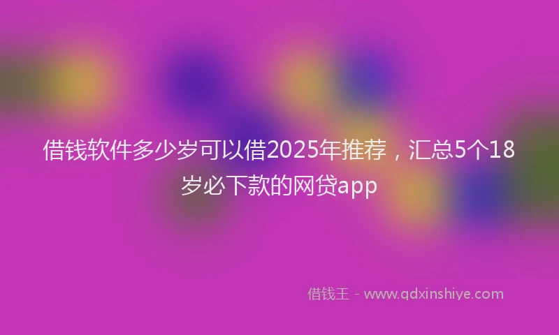 借钱软件多少岁可以借2025年推荐，汇总5个18岁必下款的网贷app
