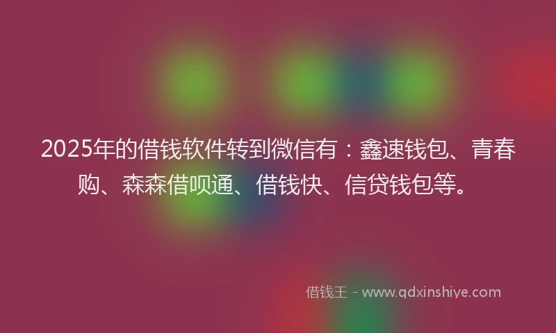 2025年的借钱软件转到微信有：鑫速钱包、青春购、森森借呗通、借钱快、信贷钱包等。