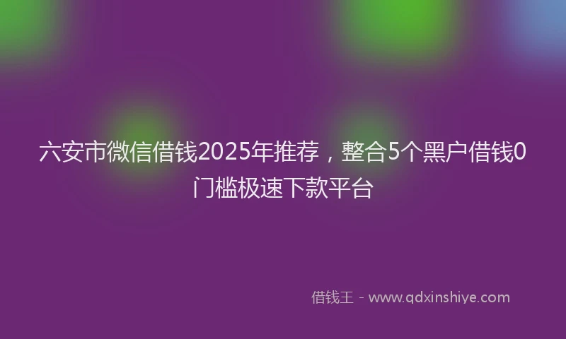 六安市微信借钱2025年推荐，整合5个黑户借钱0门槛极速下款平台