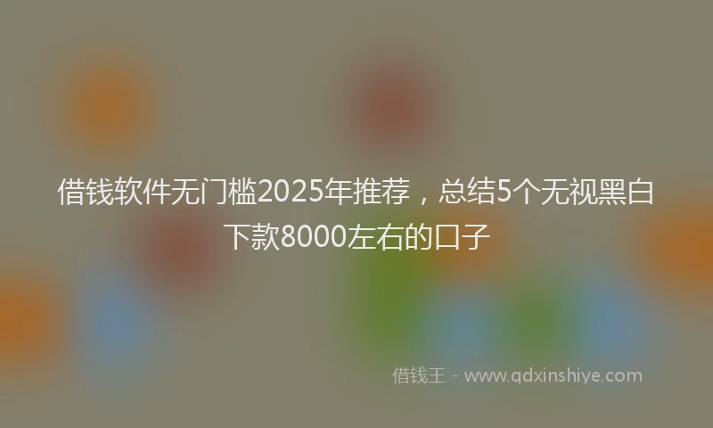 借钱软件无门槛2025年推荐，总结5个无视黑白下款8000左右的口子