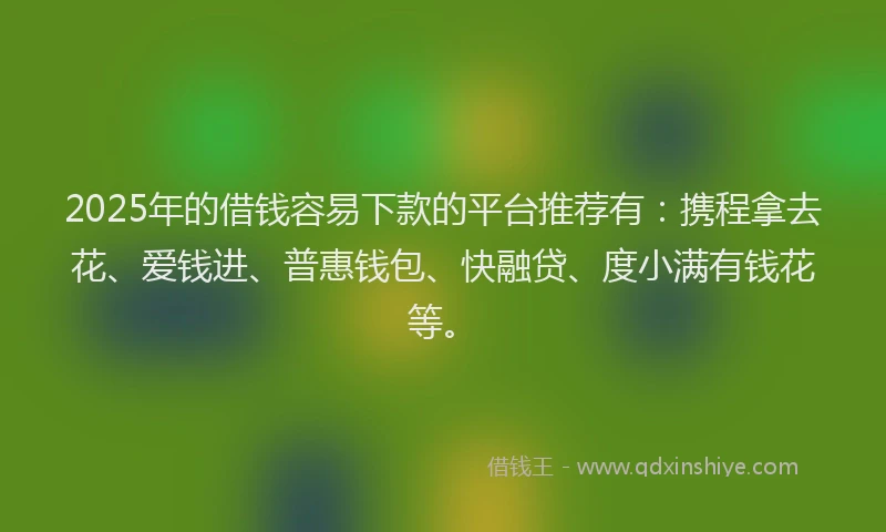 2025年的借钱容易下款的平台推荐有：携程拿去花、爱钱进、普惠钱包、快融贷、度小满有钱花等。