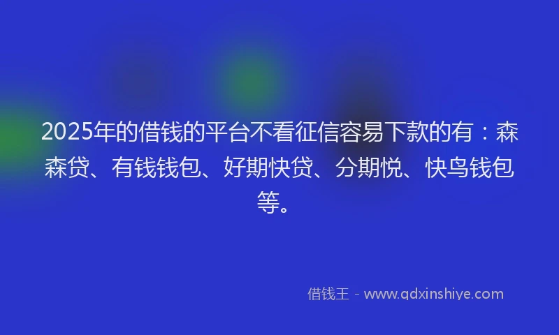 2025年的借钱的平台不看征信容易下款的有：森森贷、有钱钱包、好期快贷、分期悦、快鸟钱包等。