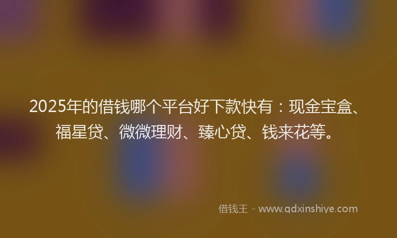 2025年的借钱哪个平台好下款快有：现金宝盒、福星贷、微微理财、臻心贷、钱来花等。