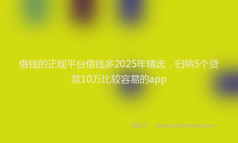 借钱的正规平台借钱多2025年精选，归纳5个贷款10万比较容易的app
