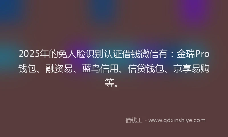 2025年的免人脸识别认证借钱微信有：金瑞Pro钱包、融资易、蓝鸟信用、信贷钱包、京享易购等。