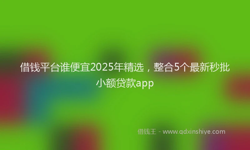 借钱平台谁便宜2025年精选，整合5个最新秒批小额贷款app