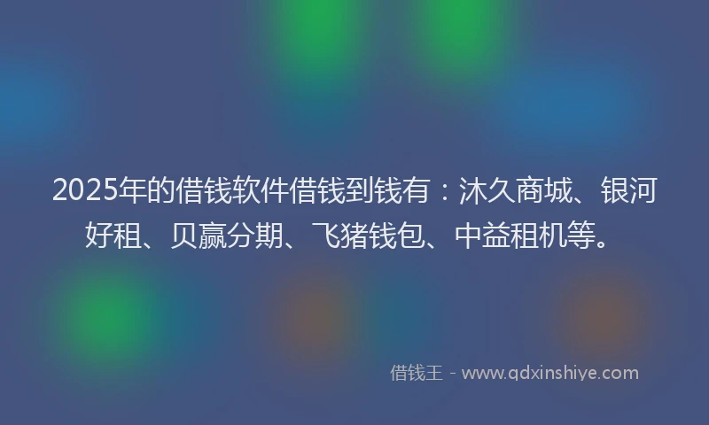 2025年的借钱软件借钱到钱有：沐久商城、银河好租、贝赢分期、飞猪钱包、中益租机等。