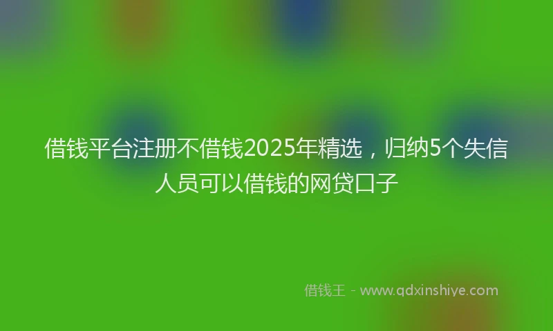 借钱平台注册不借钱2025年精选，归纳5个失信人员可以借钱的网贷口子