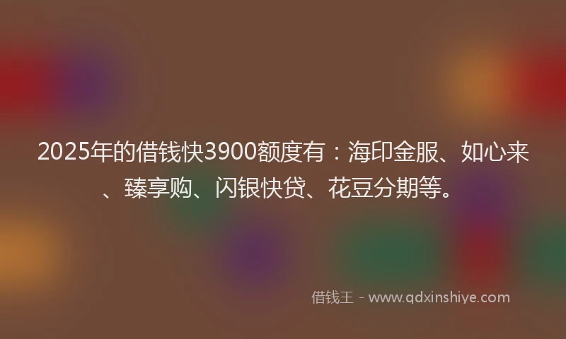 2025年的借钱快3900额度有：海印金服、如心来、臻享购、闪银快贷、花豆分期等。