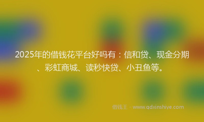 2025年的借钱花平台好吗有：信和贷、现金分期、彩虹商城、读秒快贷、小丑鱼等。