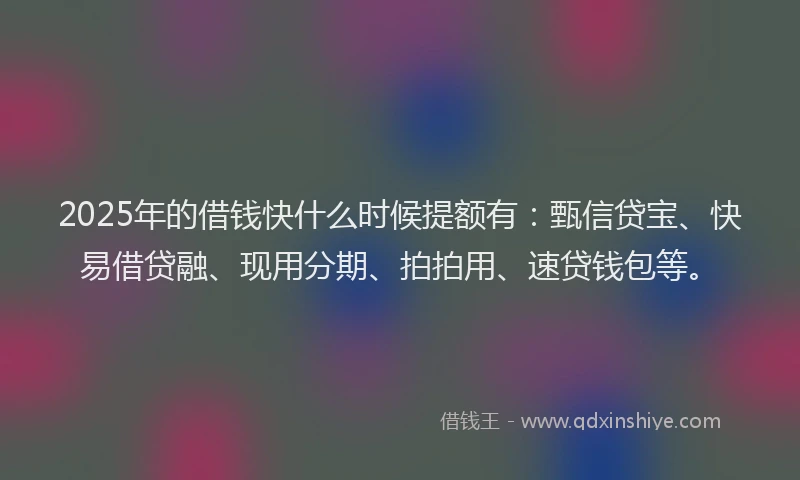 2025年的借钱快什么时候提额有：甄信贷宝、快易借贷融、现用分期、拍拍用、速贷钱包等。