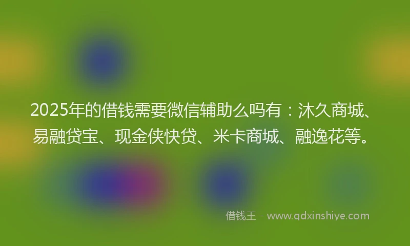 2025年的借钱需要微信辅助么吗有：沐久商城、易融贷宝、现金侠快贷、米卡商城、融逸花等。
