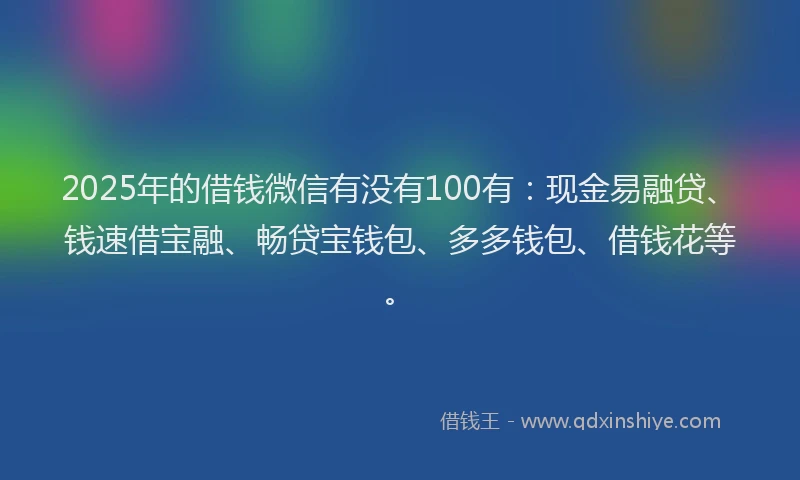 2025年的借钱微信有没有100有：现金易融贷、钱速借宝融、畅贷宝钱包、多多钱包、借钱花等。