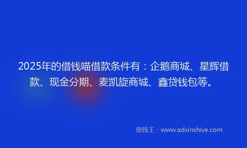 2025年的借钱喵借款条件有：企鹅商城、星辉借款、现金分期、麦凯旋商城、鑫贷钱包等。