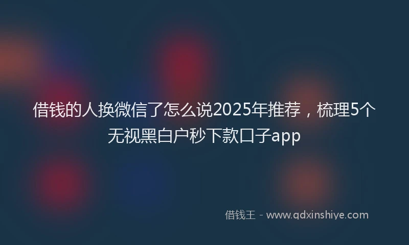 借钱的人换微信了怎么说2025年推荐，梳理5个无视黑白户秒下款口子app