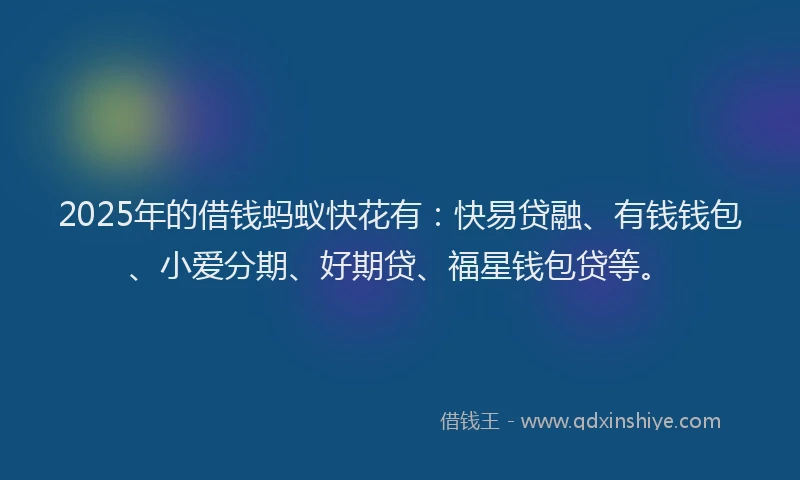 2025年的借钱蚂蚁快花有：快易贷融、有钱钱包、小爱分期、好期贷、福星钱包贷等。