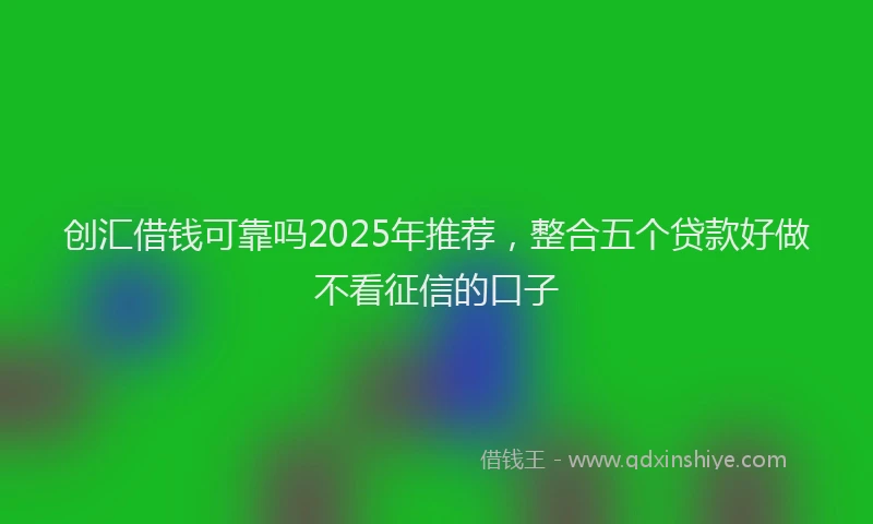 创汇借钱可靠吗2025年推荐，整合五个贷款好做不看征信的口子