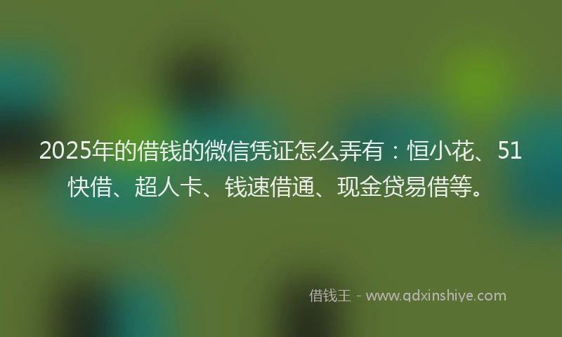 2025年的借钱的微信凭证怎么弄有：恒小花、51快借、超人卡、钱速借通、现金贷易借等。