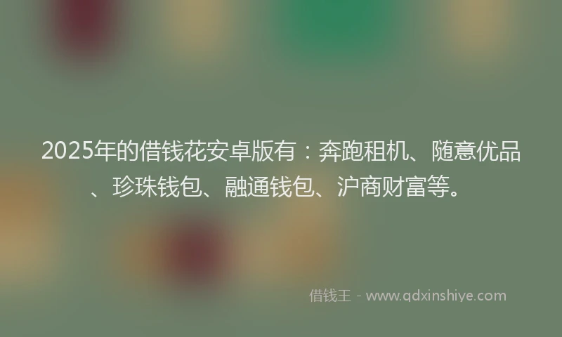 2025年的借钱花安卓版有：奔跑租机、随意优品、珍珠钱包、融通钱包、沪商财富等。