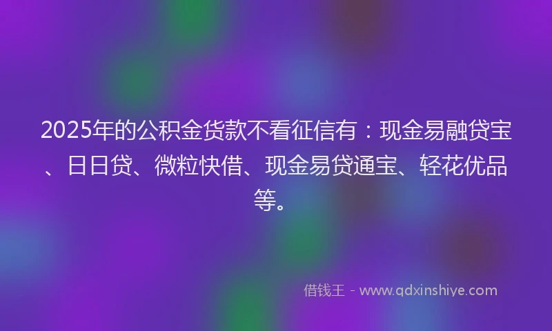 2025年的公积金货款不看征信有：现金易融贷宝、日日贷、微粒快借、现金易贷通宝、轻花优品等。