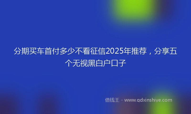 分期买车首付多少不看征信2025年推荐，分享五个无视黑白户口子