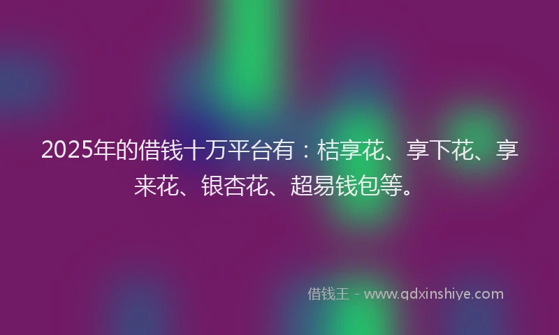 2025年的借钱十万平台有：桔享花、享下花、享来花、银杏花、超易钱包等。
