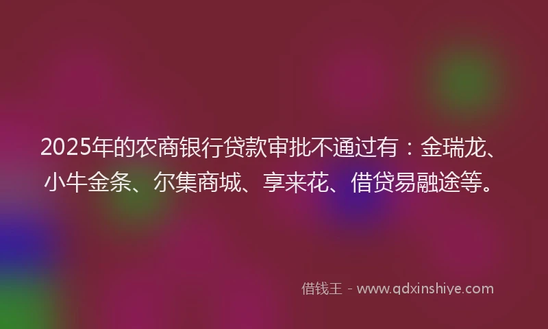 2025年的农商银行贷款审批不通过有：金瑞龙、小牛金条、尔集商城、享来花、借贷易融途等。