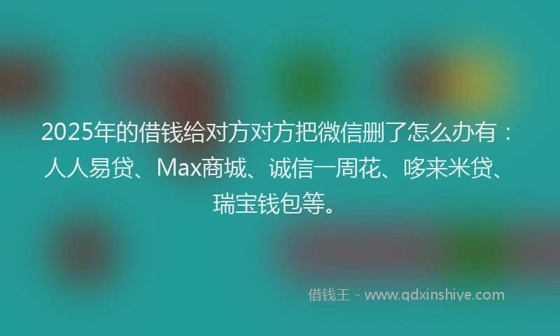 2025年的借钱给对方对方把微信删了怎么办有：人人易贷、Max商城、诚信一周花、哆来米贷、瑞宝钱包等。