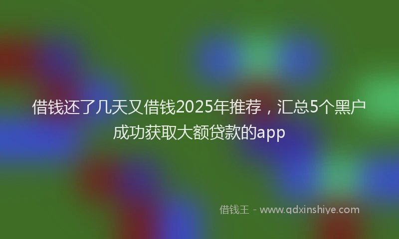 借钱还了几天又借钱2025年推荐，汇总5个黑户成功获取大额贷款的app