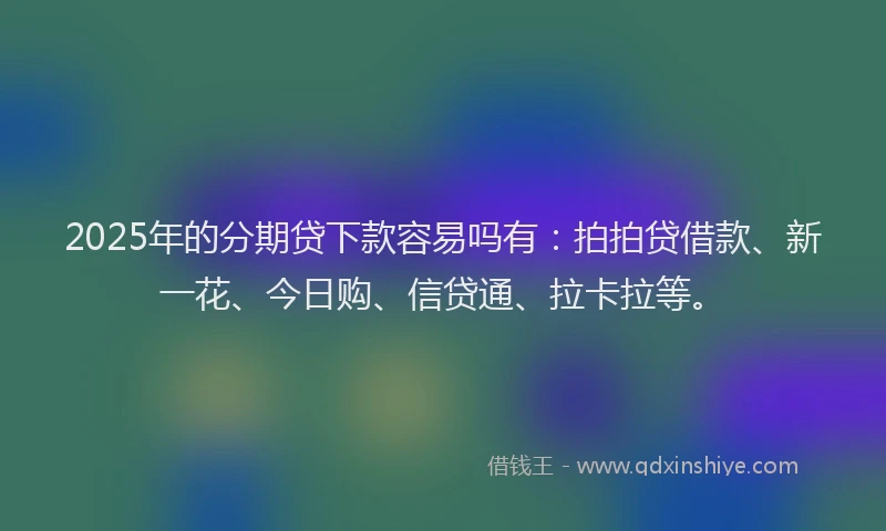 2025年的分期贷下款容易吗有：拍拍贷借款、新一花、今日购、信贷通、拉卡拉等。