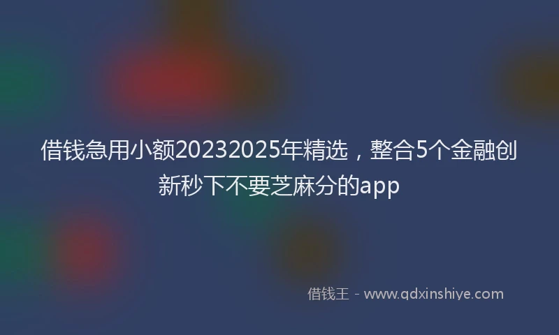 借钱急用小额20232025年精选，整合5个金融创新秒下不要芝麻分的app