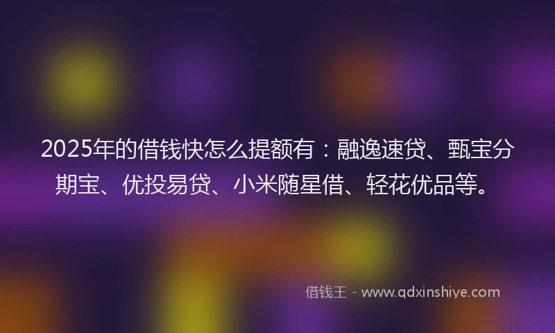 2025年的借钱快怎么提额有：融逸速贷、甄宝分期宝、优投易贷、小米随星借、轻花优品等。