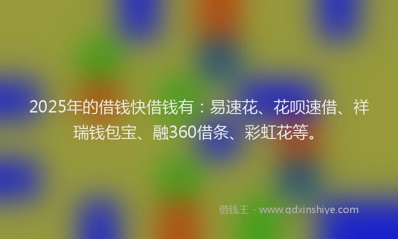 2025年的借钱快借钱有：易速花、花呗速借、祥瑞钱包宝、融360借条、彩虹花等。