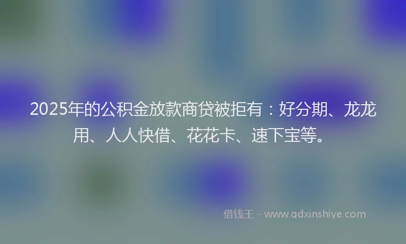 2025年的公积金放款商贷被拒有：好分期、龙龙用、人人快借、花花卡、速下宝等。