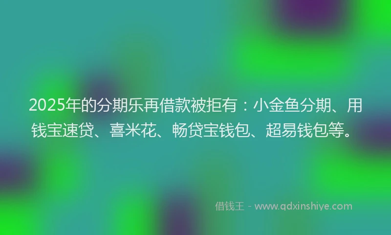2025年的分期乐再借款被拒有：小金鱼分期、用钱宝速贷、喜米花、畅贷宝钱包、超易钱包等。
