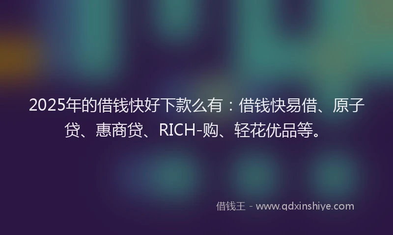 2025年的借钱快好下款么有：借钱快易借、原子贷、惠商贷、RICH-购、轻花优品等。