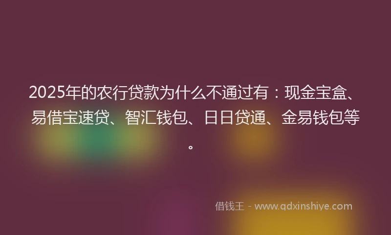 2025年的农行贷款为什么不通过有：现金宝盒、易借宝速贷、智汇钱包、日日贷通、金易钱包等。