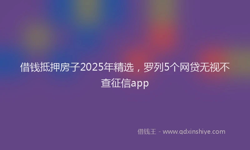 借钱抵押房子2025年精选，罗列5个网贷无视不查征信app