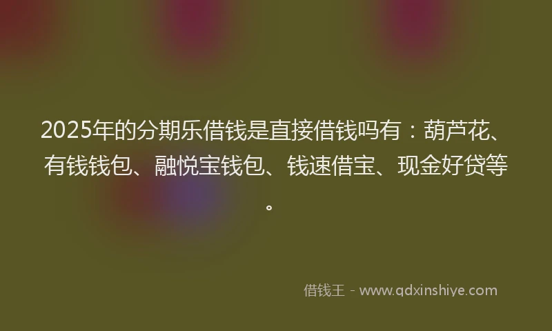 2025年的分期乐借钱是直接借钱吗有：葫芦花、有钱钱包、融悦宝钱包、钱速借宝、现金好贷等。