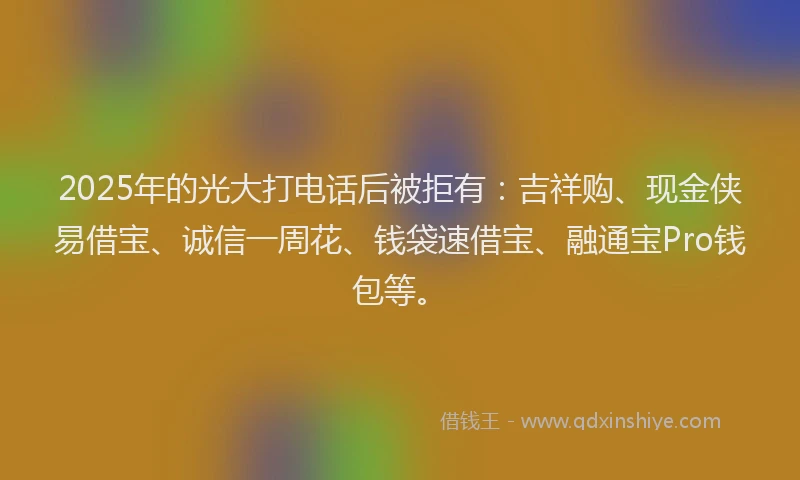 2025年的光大打电话后被拒有：吉祥购、现金侠易借宝、诚信一周花、钱袋速借宝、融通宝Pro钱包等。