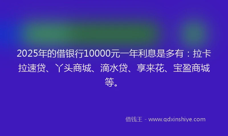 2025年的借银行10000元一年利息是多有：拉卡拉速贷、丫头商城、滴水贷、享来花、宝盈商城等。