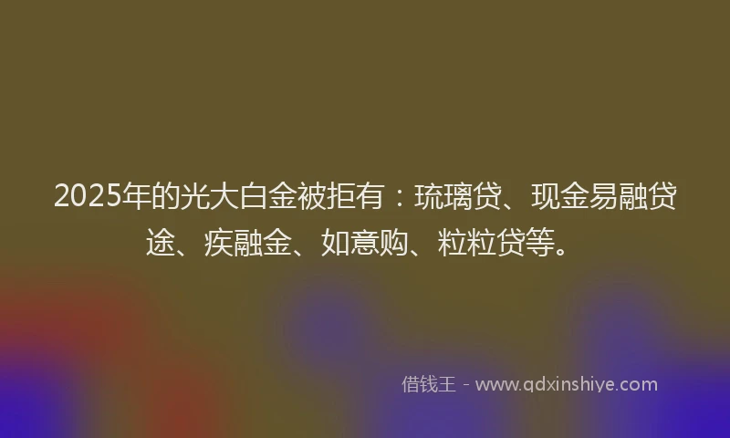 2025年的光大白金被拒有：琉璃贷、现金易融贷途、疾融金、如意购、粒粒贷等。