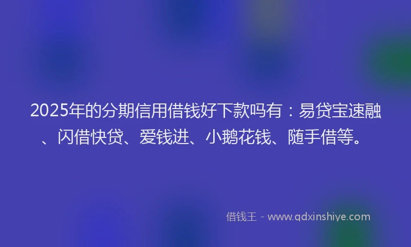 2025年的分期信用借钱好下款吗有：易贷宝速融、闪借快贷、爱钱进、小鹅花钱、随手借等。