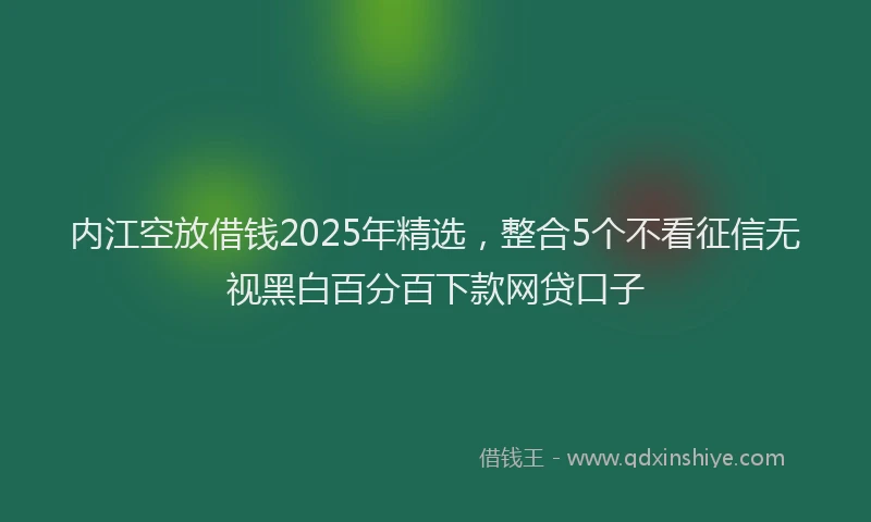 内江空放借钱2025年精选，整合5个不看征信无视黑白百分百下款网贷口子