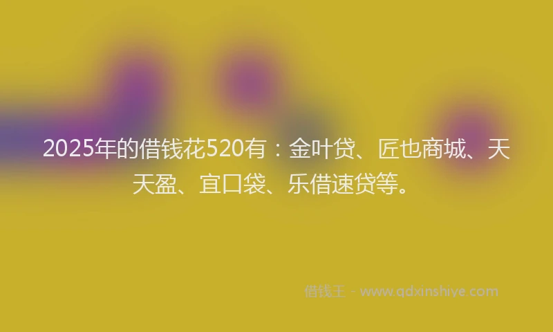 2025年的借钱花520有：金叶贷、匠也商城、天天盈、宜口袋、乐借速贷等。