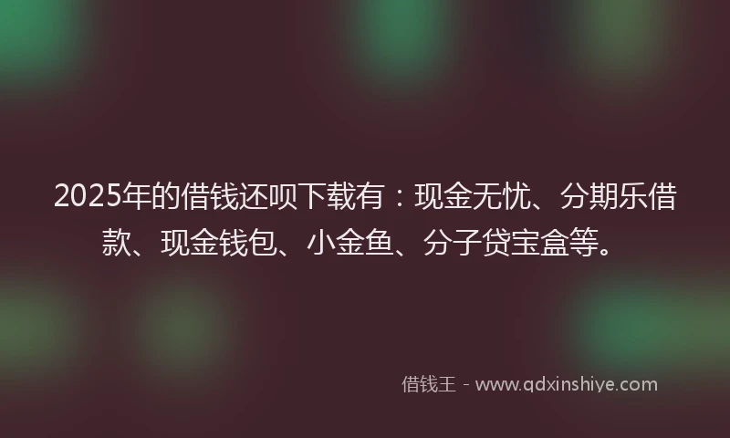 2025年的借钱还呗下载有：现金无忧、分期乐借款、现金钱包、小金鱼、分子贷宝盒等。